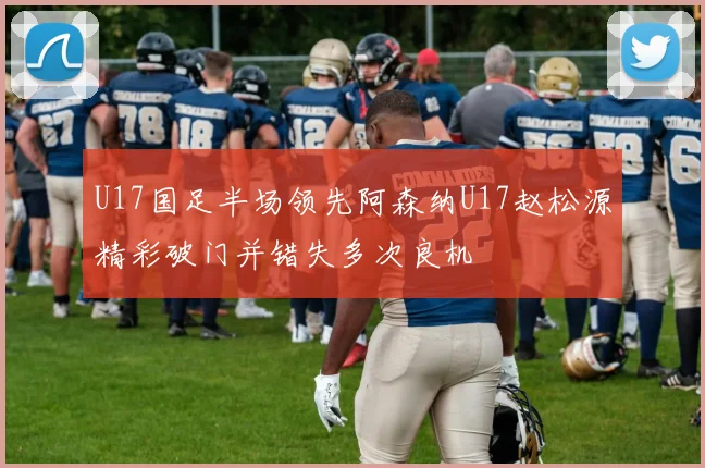 U17国足半场领先阿森纳U17赵松源精彩破门并错失多次良机