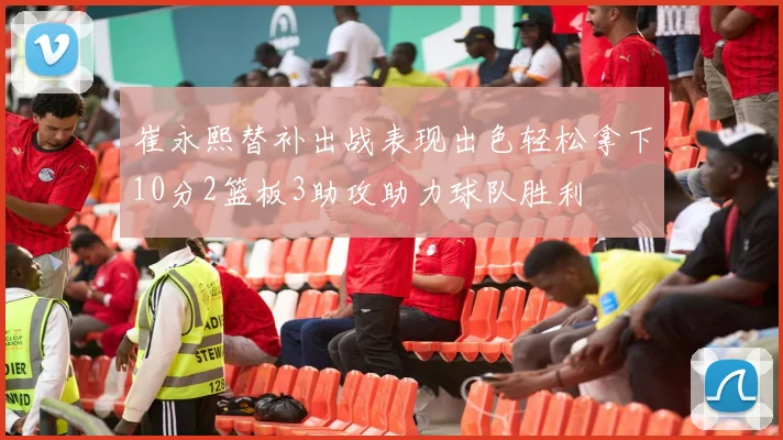 崔永熙替补出战表现出色轻松拿下10分2篮板3助攻助力球队胜利