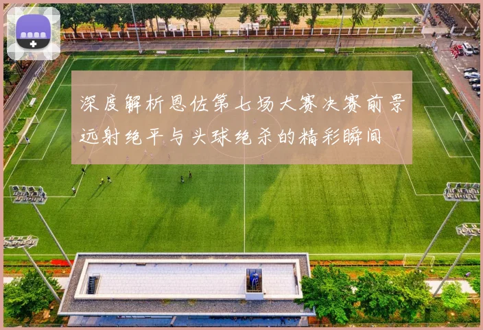 深度解析恩佐第七场大赛决赛前景远射绝平与头球绝杀的精彩瞬间