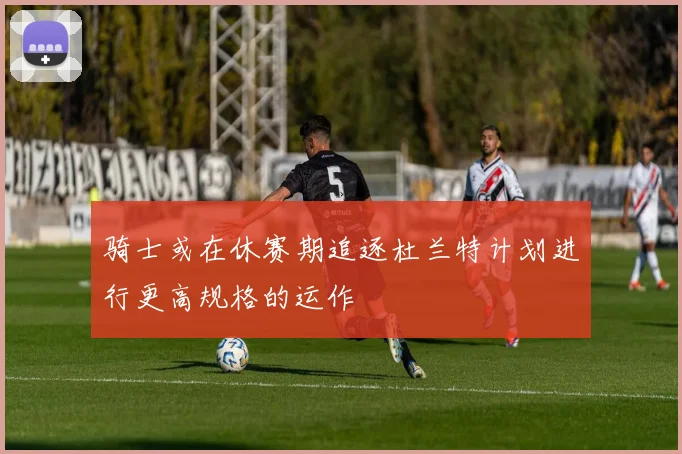 骑士或在休赛期追逐杜兰特计划进行更高规格的运作