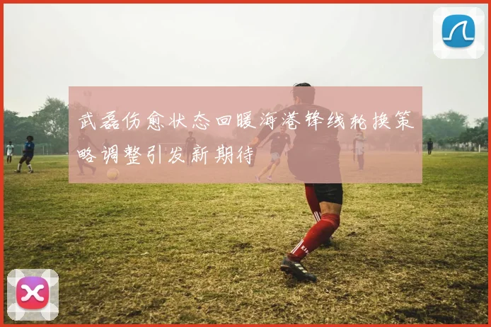 武磊伤愈状态回暖海港锋线轮换策略调整引发新期待