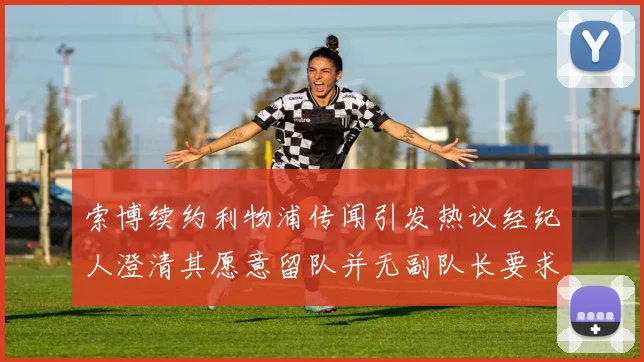 索博续约利物浦传闻引发热议经纪人澄清其愿意留队并无副队长要求
