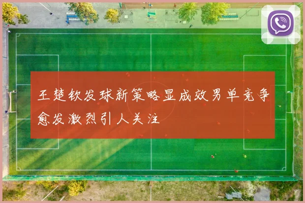王楚钦发球新策略显成效男单竞争愈发激烈引人关注
